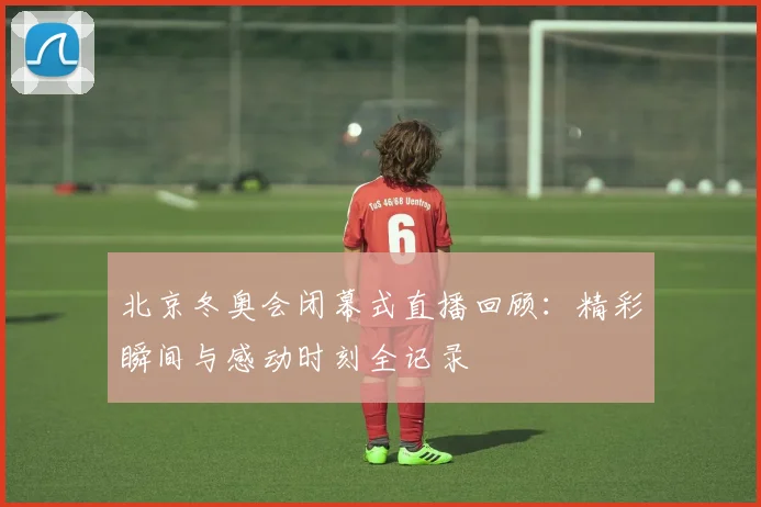 北京冬奥会闭幕式直播回顾：精彩瞬间与感动时刻全记录