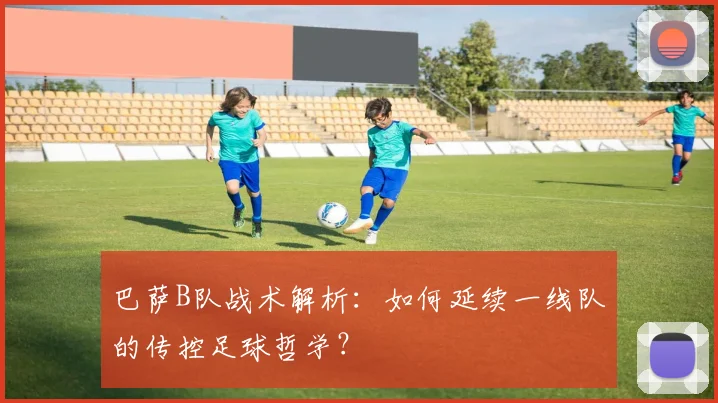 巴萨B队战术解析：如何延续一线队的传控足球哲学？