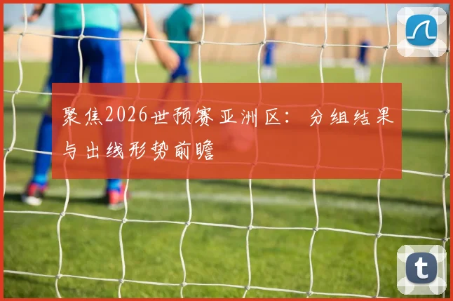 聚焦2026世预赛亚洲区:分组结果与出线形势前瞻