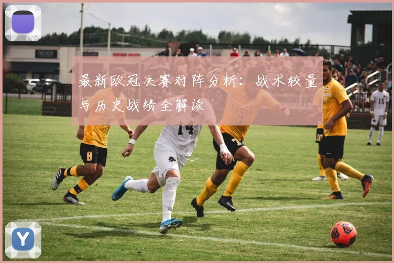 最新欧冠决赛对阵分析：战术较量与历史战绩全解读