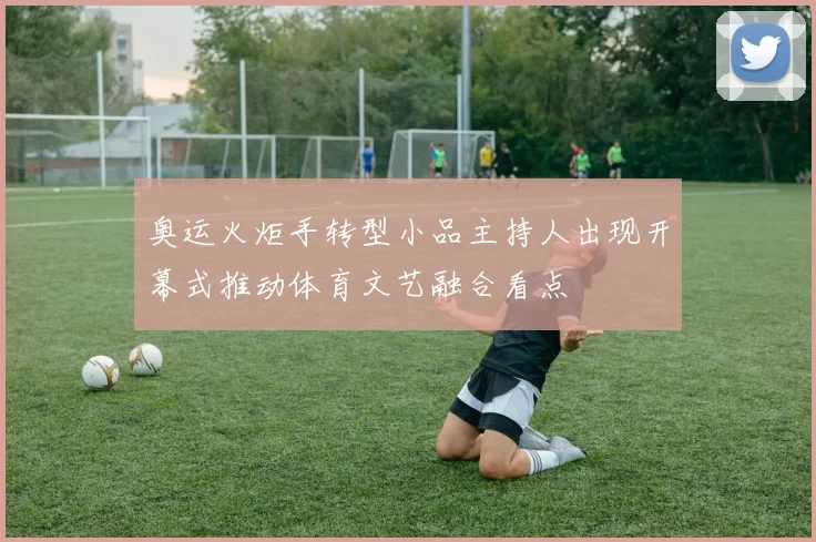 奥运火炬手转型小品主持人出现开幕式推动体育文艺融合看点