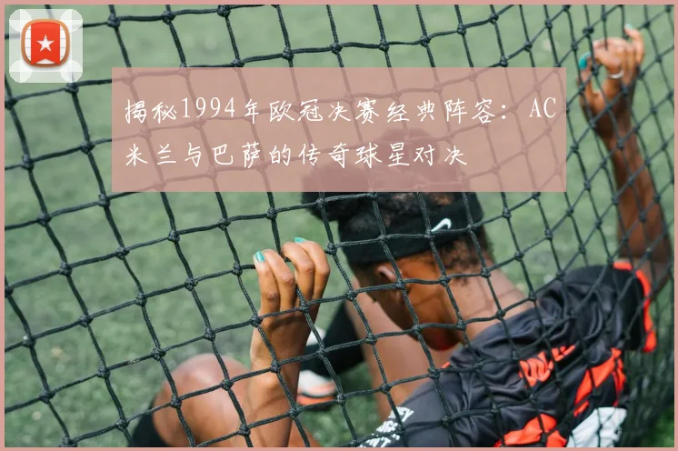 揭秘1994年欧冠决赛经典阵容：AC米兰与巴萨的传奇球星对决