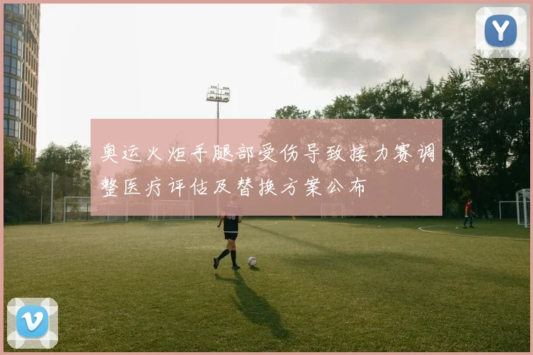 奥运火炬手腿部受伤导致接力赛调整医疗评估及替换方案公布