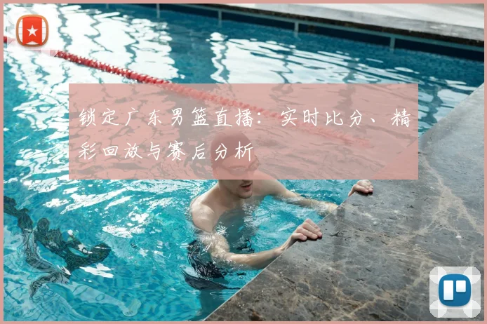 锁定广东男篮直播：实时比分、精彩回放与赛后分析