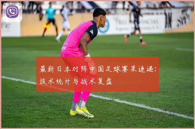 最新日本对阵中国足球赛果速递：技术统计与战术复盘