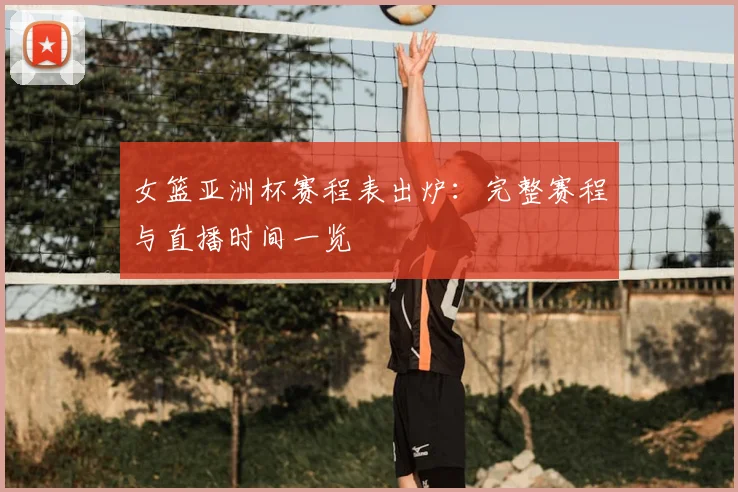 女篮亚洲杯赛程表出炉:完整赛程与直播时间一览