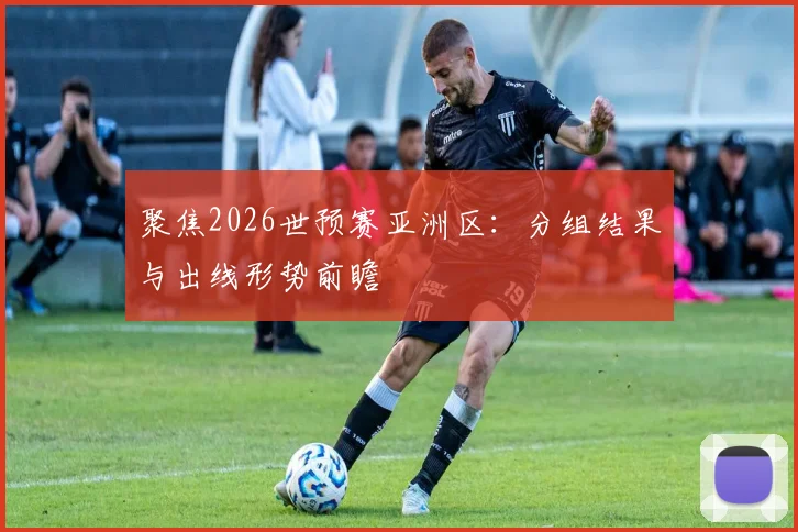 聚焦2026世预赛亚洲区:分组结果与出线形势前瞻