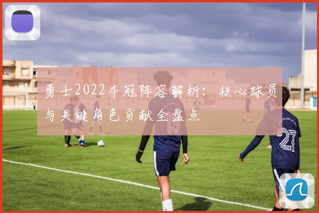 勇士2022夺冠阵容解析：核心球员与关键角色贡献全盘点