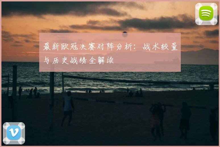 最新欧冠决赛对阵分析：战术较量与历史战绩全解读